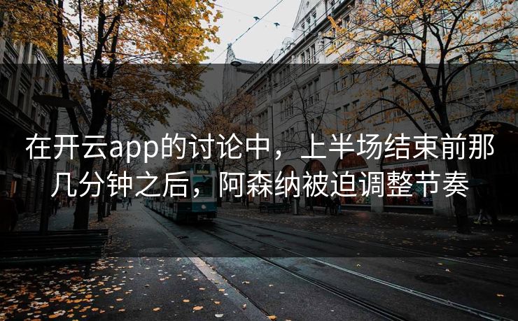 在开云app的讨论中,上半场结束前那几分钟之后,阿森纳被迫调整节奏 在开云app的讨论中,上半场结束前那几分钟之后,阿森纳被迫调整节奏