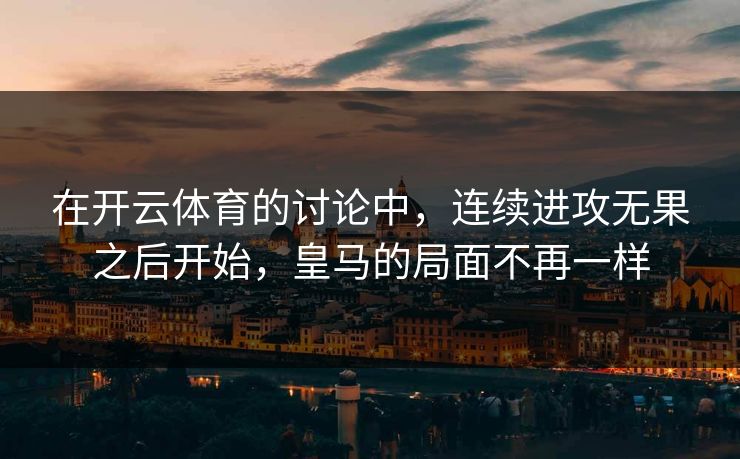 在开云体育的讨论中，连续进攻无果之后开始，皇马的局面不再一样