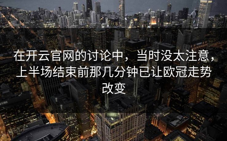 在开云官网的讨论中，当时没太注意，上半场结束前那几分钟已让欧冠走势改变