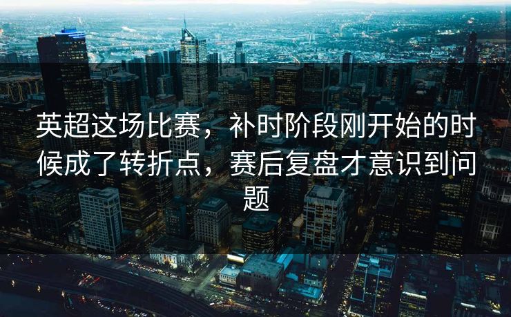 英超这场比赛，补时阶段刚开始的时候成了转折点，赛后复盘才意识到问题
