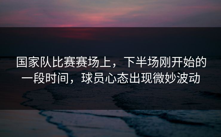 国家队比赛赛场上,下半场刚开始的一段时间,球员心态出现微妙波动 国家队比赛赛场上,下半场刚开始的一段时间,球员心态出现微妙波动
