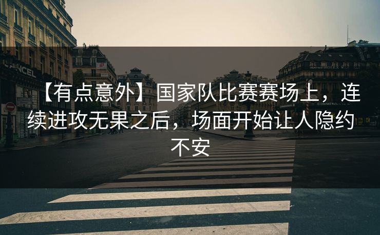 【有点意外】国家队比赛赛场上，连续进攻无果之后，场面开始让人隐约不安