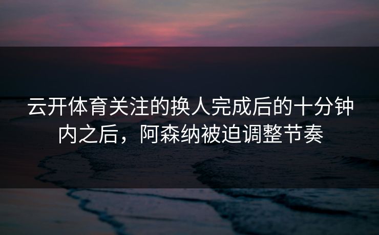 云开体育关注的换人完成后的十分钟内之后,阿森纳被迫调整节奏 云开体育关注的换人完成后的十分钟内之后,阿森纳被迫调整节奏