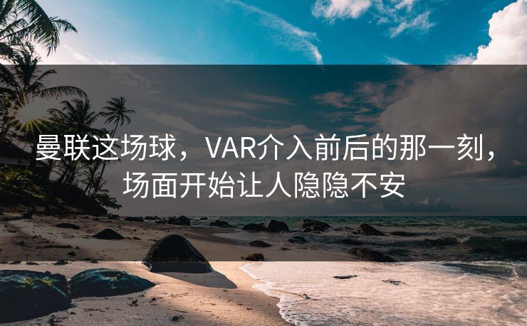 曼联这场球，VAR介入前后的那一刻，场面开始让人隐隐不安