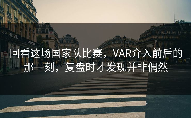回看这场国家队比赛，VAR介入前后的那一刻，复盘时才发现并非偶然