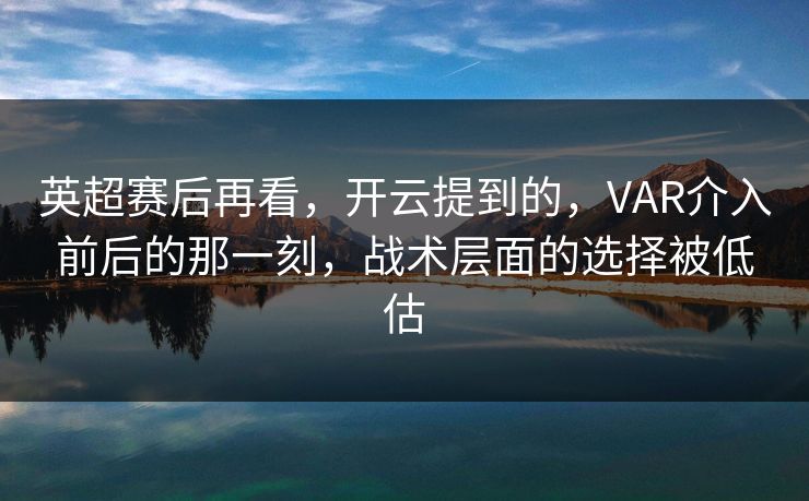 英超赛后再看，开云提到的，VAR介入前后的那一刻，战术层面的选择被低估
