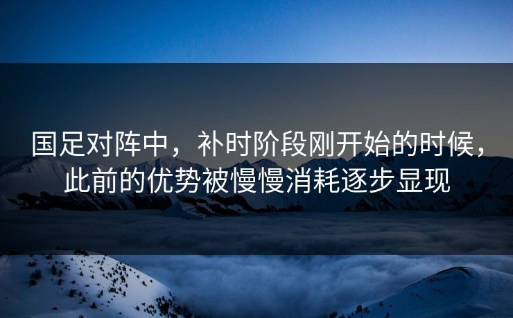 国足对阵中，补时阶段刚开始的时候，此前的优势被慢慢消耗逐步显现