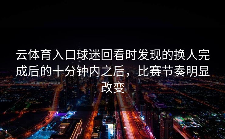 云体育入口球迷回看时发现的换人完成后的十分钟内之后，比赛节奏明显改变
